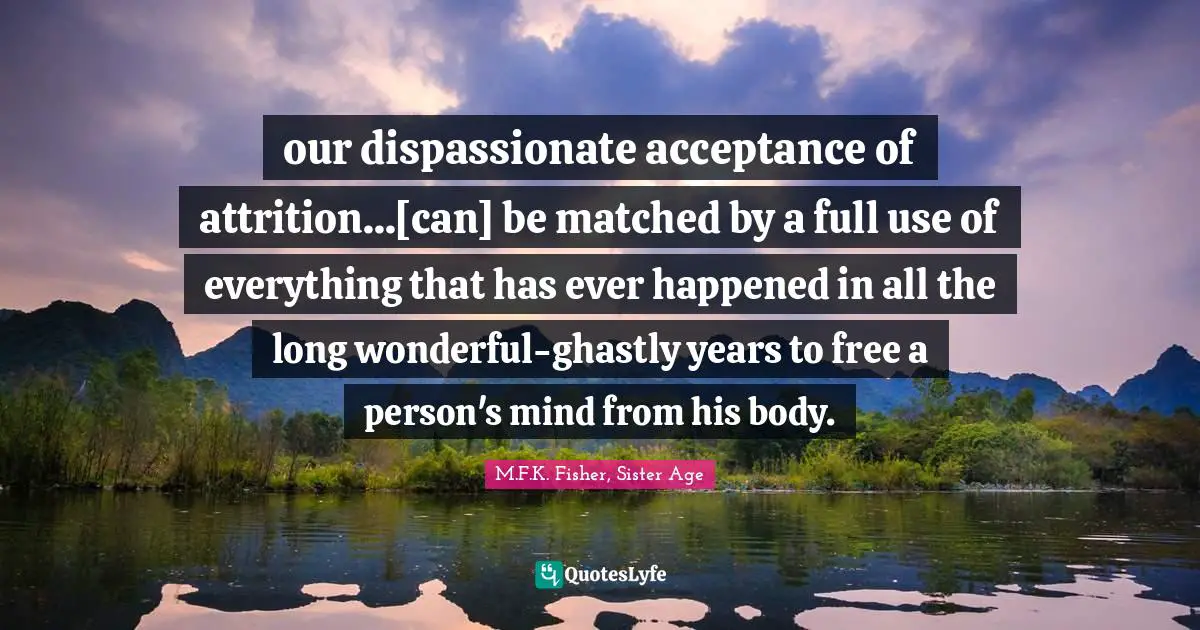 our dispassionate acceptance of attrition...[can] be matched by a full use of everything that has ever happened in all the long wonderful-ghastly years to free a person's mind from his body.
