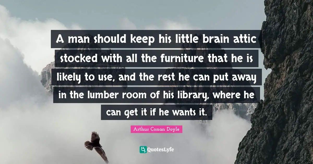 A man should keep his little brain attic stocked with all the furniture that he is likely to use, and the rest he can put away in the lumber room of his library, where he can get it if he wants it.