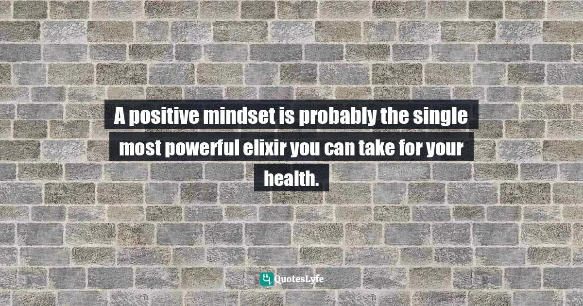 A positive mindset is probably the single most powerful elixir you can take for your health.