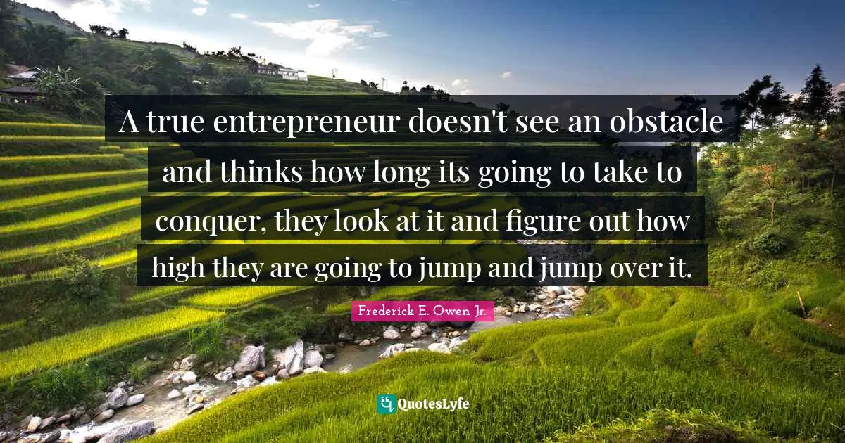 A true entrepreneur doesn't see an obstacle and thinks how long its going to take to conquer, they look at it and figure out how high they are going to jump and jump over it.