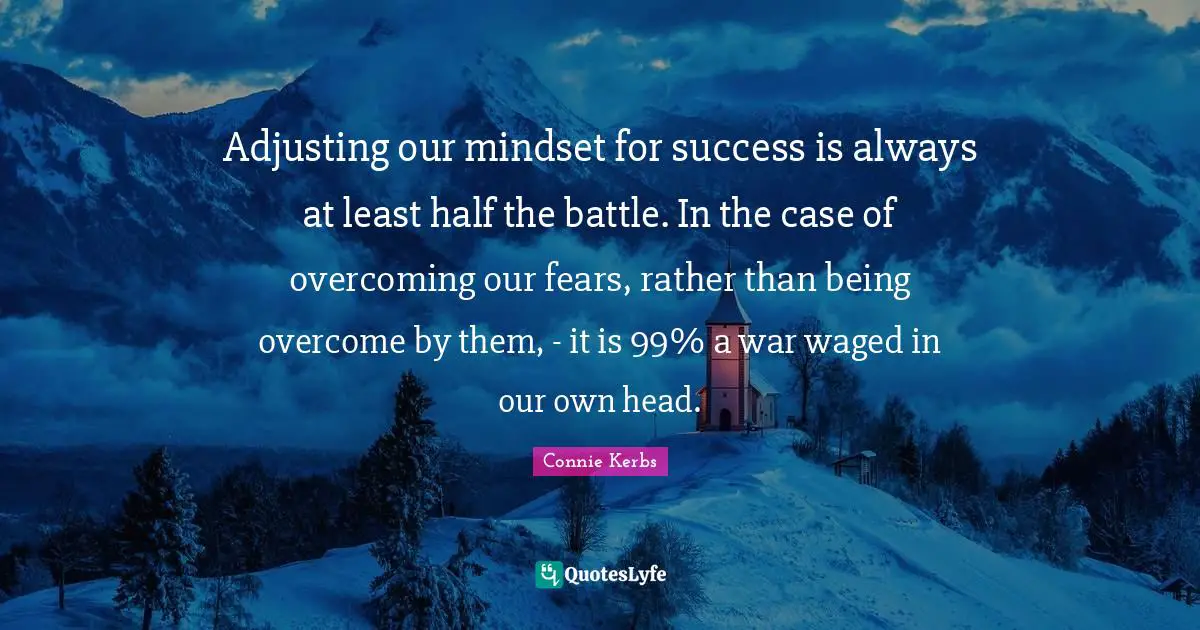 Adjusting our mindset for success is always at least half the battle. In the case of overcoming our fears, rather than being overcome by them, - it is 99% a war waged in our own head.