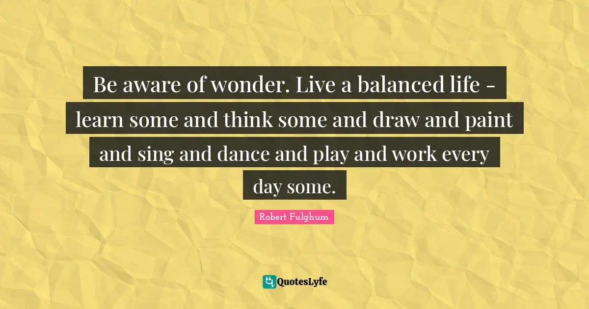 Robert Fulghum Quotes: "Be aware of wonder. Live a balanced life - learn some and think some and draw and paint and sing and dance and play and work every day some."