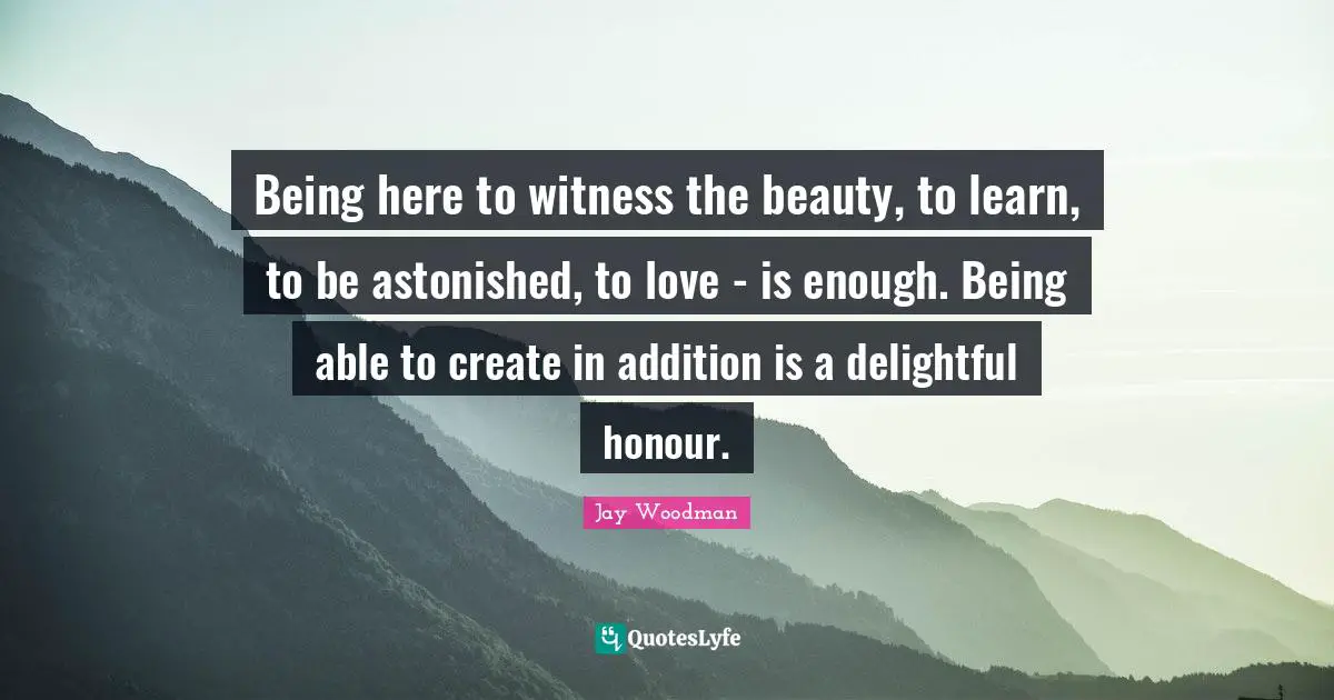 Being here to witness the beauty, to learn, to be astonished, to love - is enough. Being able to create in addition is a delightful honour.