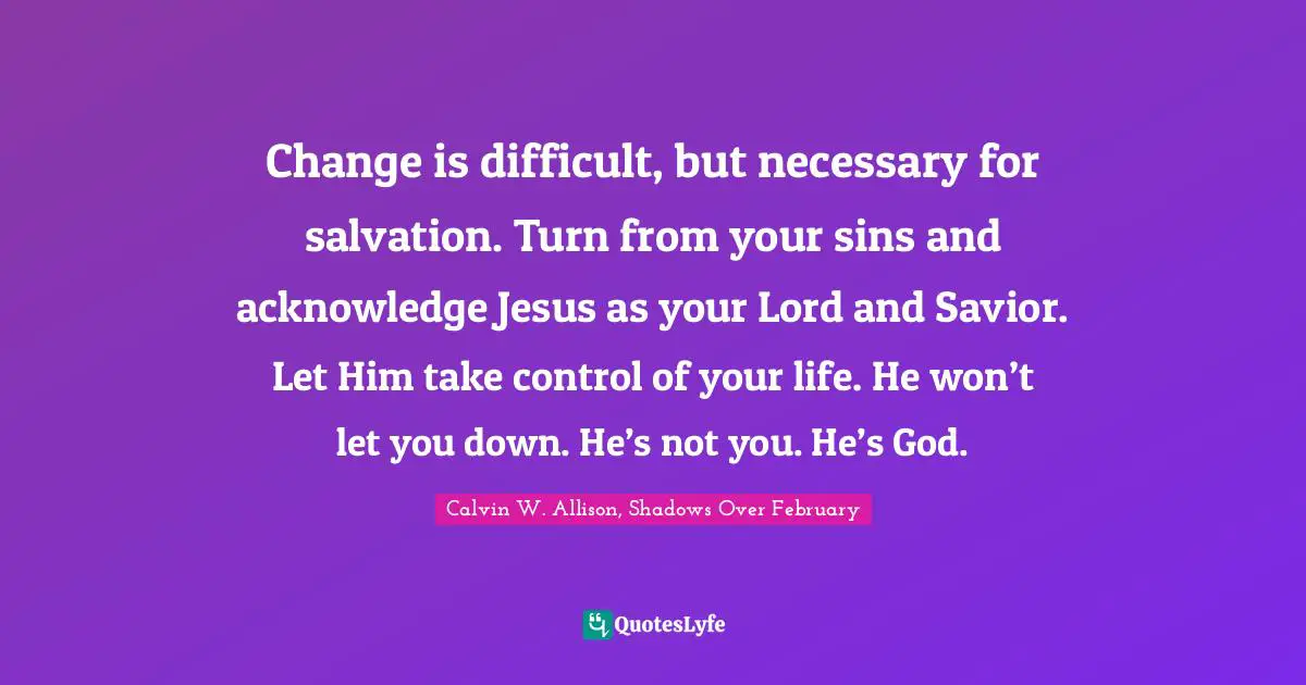 Change is difficult, but necessary for salvation. Turn from your sins and acknowledge Jesus as your Lord and Savior. Let Him take control of your life. He won’t let you down. He’s not you. He’s God.