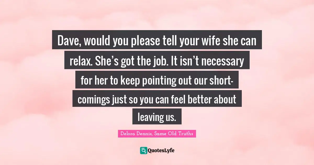 Dave, would you please tell your wife she can relax. She’s got the job. It isn’t necessary for her to keep pointing out our short-comings just so you can feel better about leaving us.