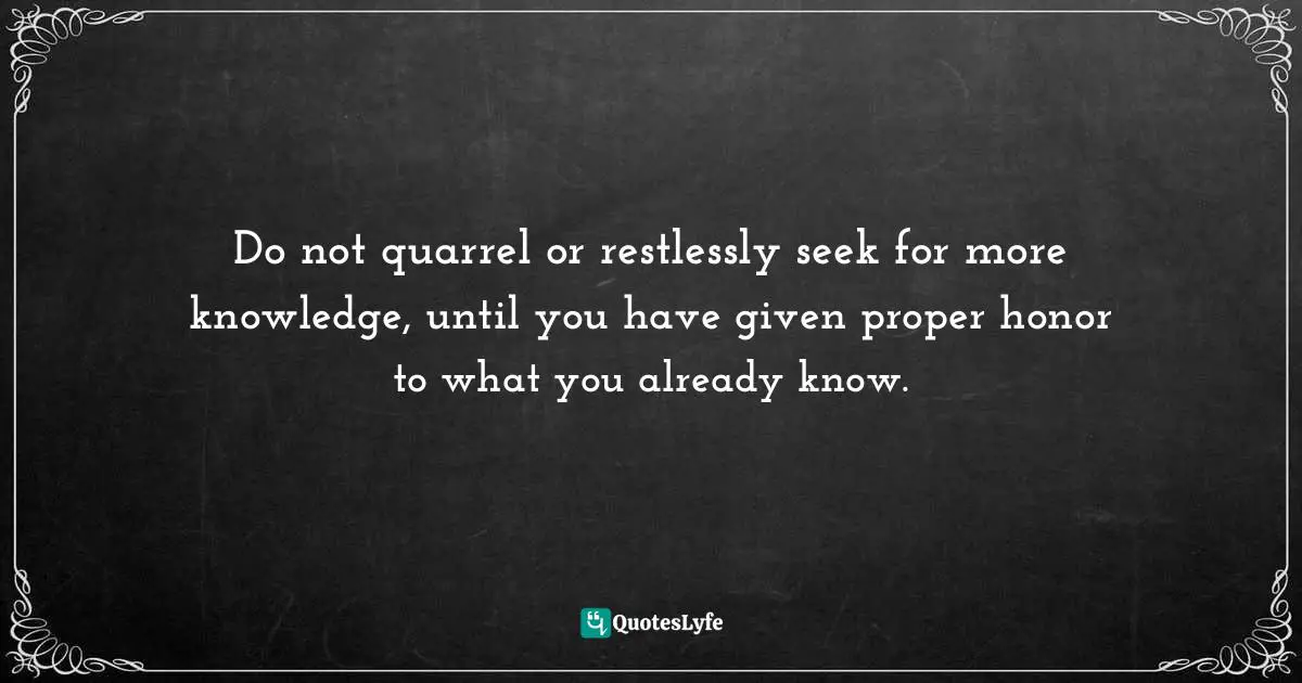 Do not quarrel or restlessly seek for more knowledge, until you have given proper honor to what you already know.