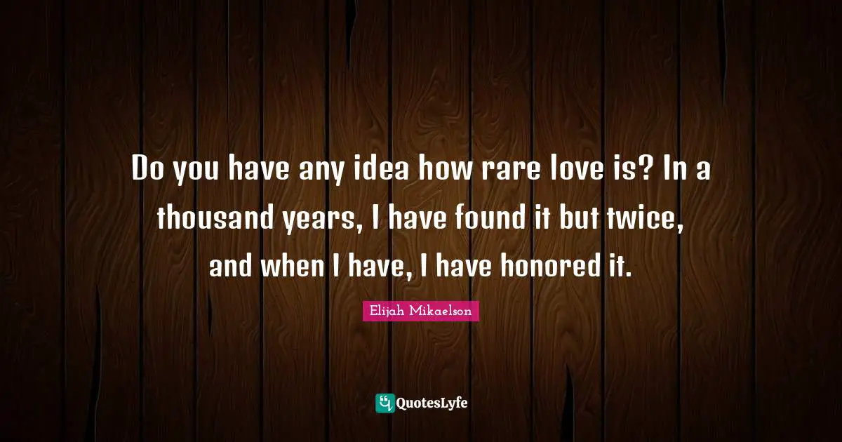 Do you have any idea how rare love is? In a thousand years, I have found it but twice, and when I have, I have honored it.