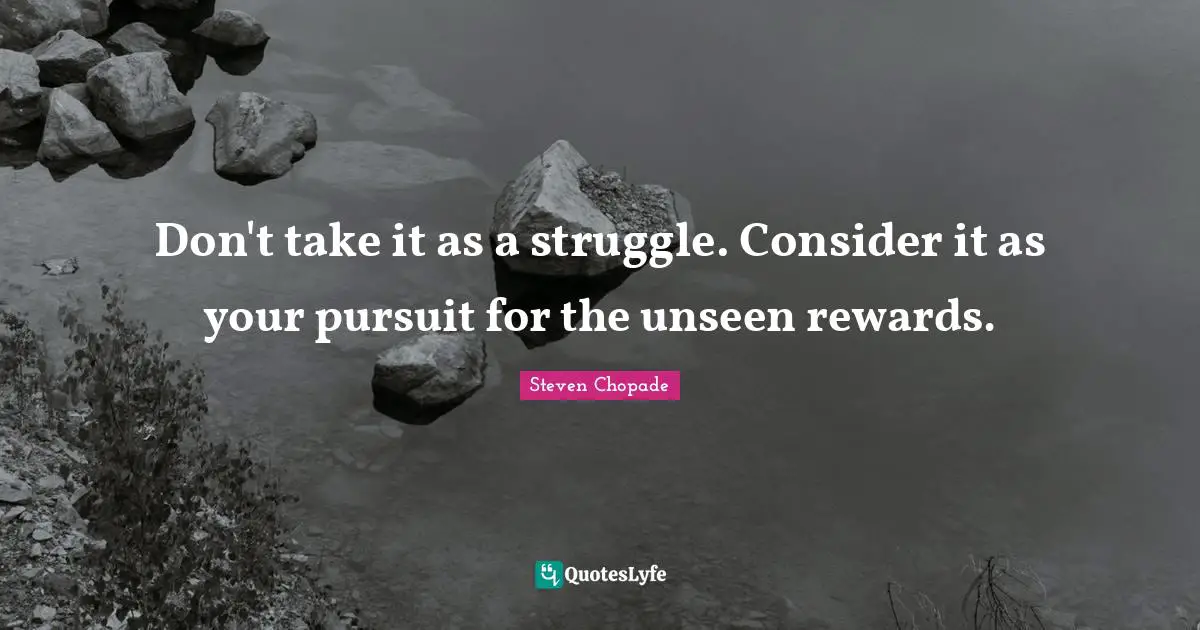 Don't take it as a struggle. Consider it as your pursuit for the unseen rewards.