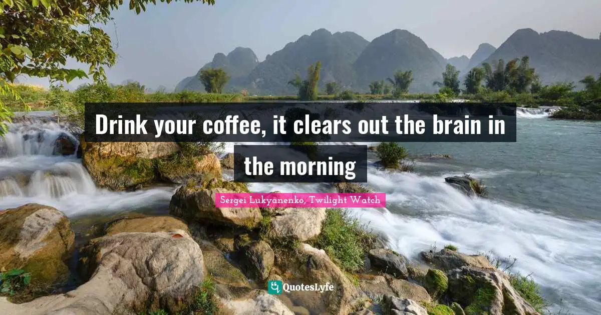 Drink your coffee, it clears out the brain in the morning