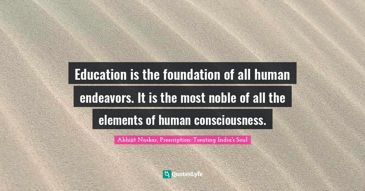 Education is the foundation of all human endeavors. It is the most noble of all the elements of human consciousness.