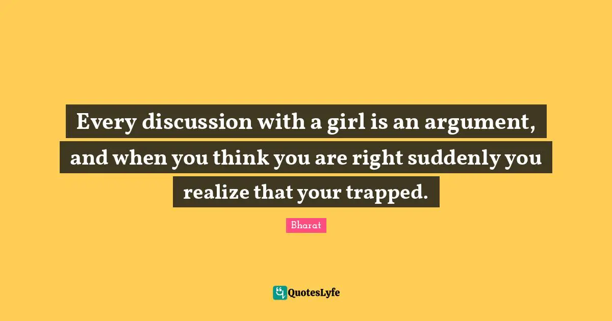 Every discussion with a girl is an argument, and when you think you are right suddenly you realize that your trapped.