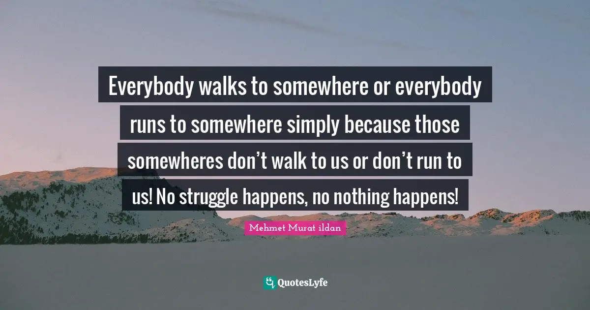 Everybody walks to somewhere or everybody runs to somewhere simply because those somewheres don’t walk to us or don’t run to us! No struggle happens, no nothing happens!