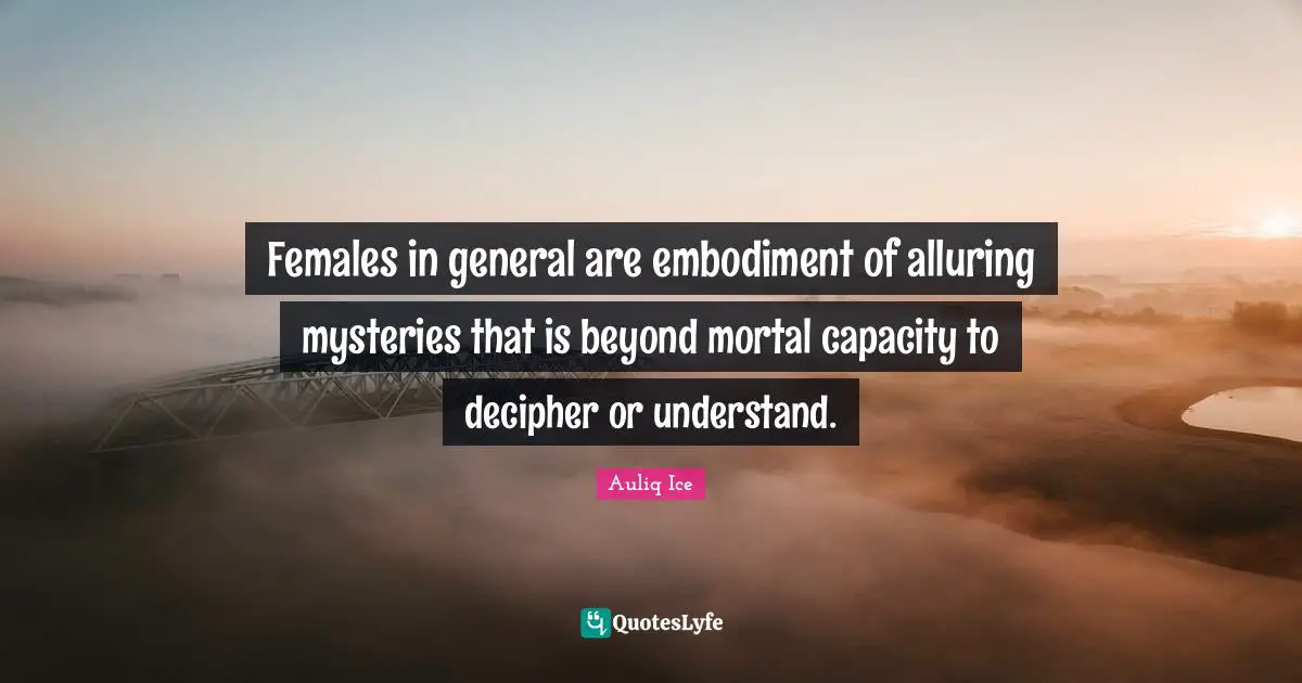 Females in general are embodiment of alluring mysteries that is beyond mortal capacity to decipher or understand.