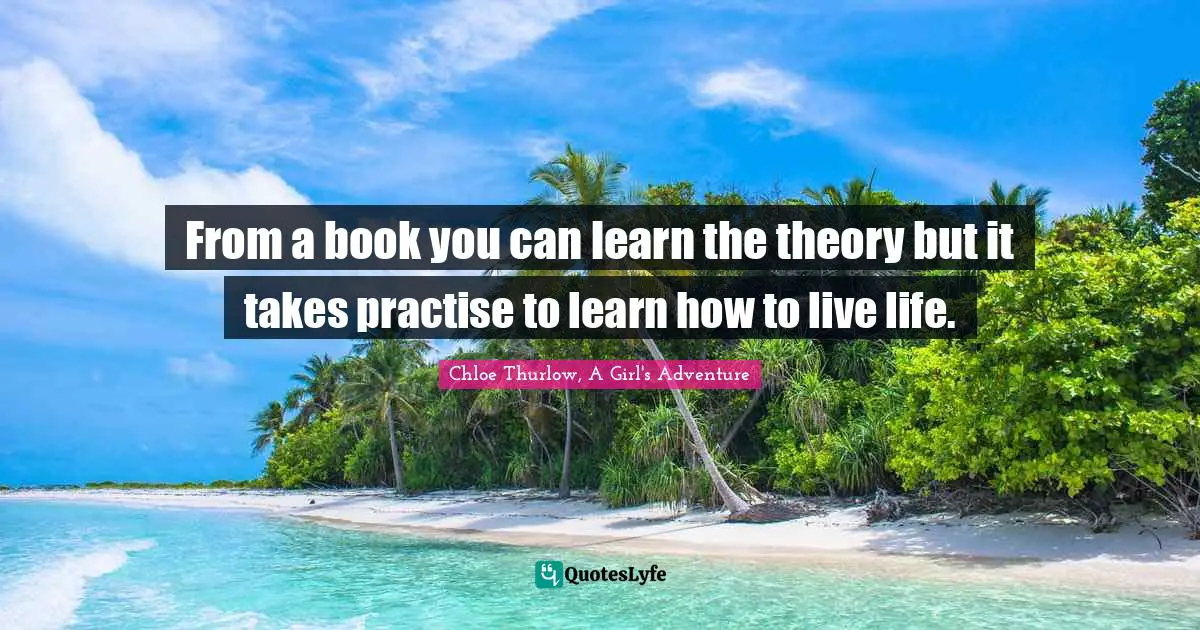 From a book you can learn the theory but it takes practise to learn how to live life.