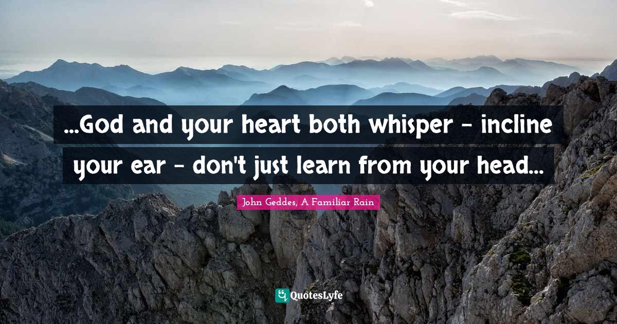 ...God and your heart both whisper - incline your ear - don't just learn from your head...