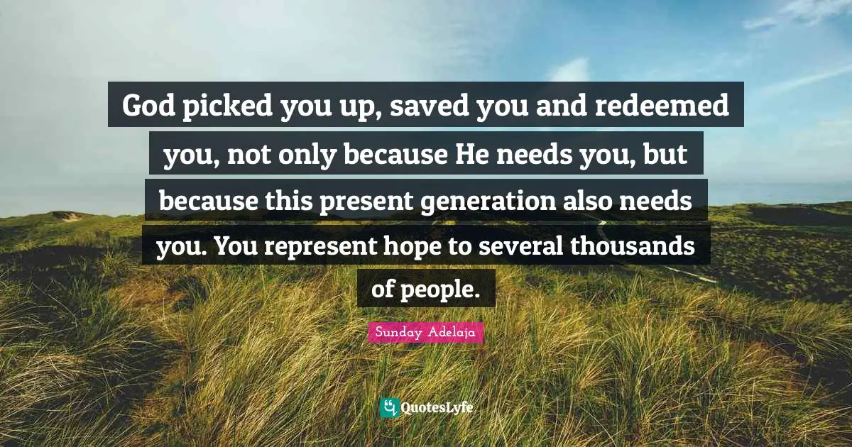 God picked you up, saved you and redeemed you, not only because He needs you, but because this present generation also needs you. You represent hope to several thousands of people.