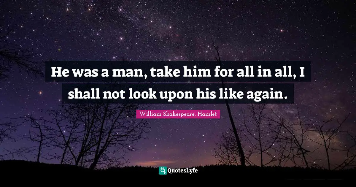 He was a man, take him for all in all, I shall not look upon his like again.
