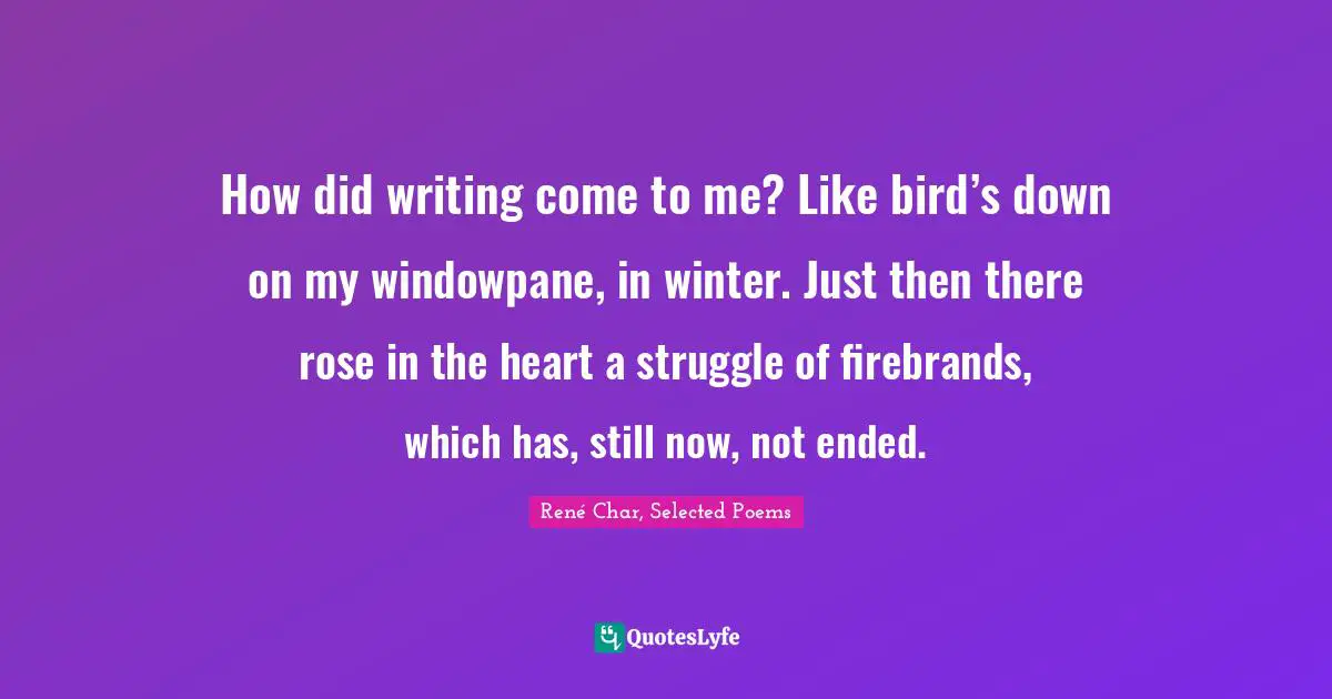 How did writing come to me? Like bird’s down on my windowpane, in winter. Just then there rose in the heart a struggle of firebrands, which has, still now, not ended.