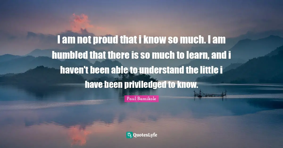 I am not proud that i know so much. I am humbled that there is so much to learn, and i haven't been able to understand the little i have been priviledged to know.