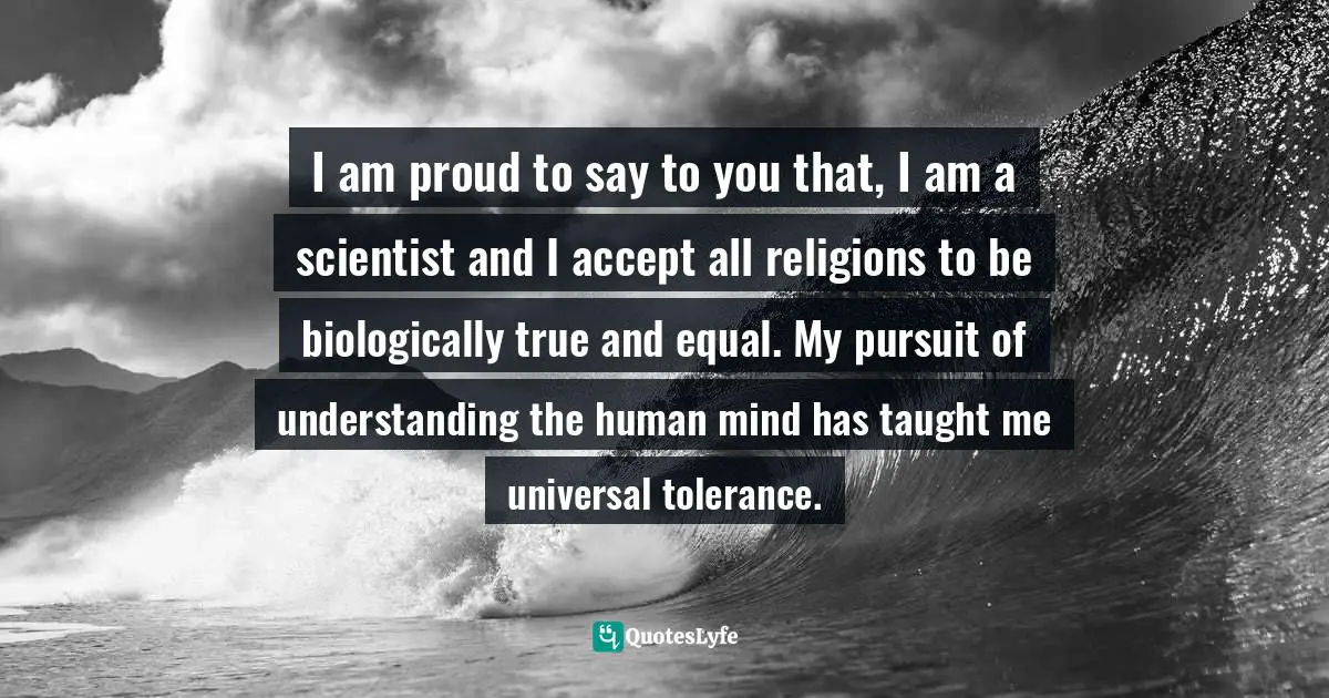 I am proud to say to you that, I am a scientist and I accept all religions to be biologically true and equal. My pursuit of understanding the human mind has taught me universal tolerance.