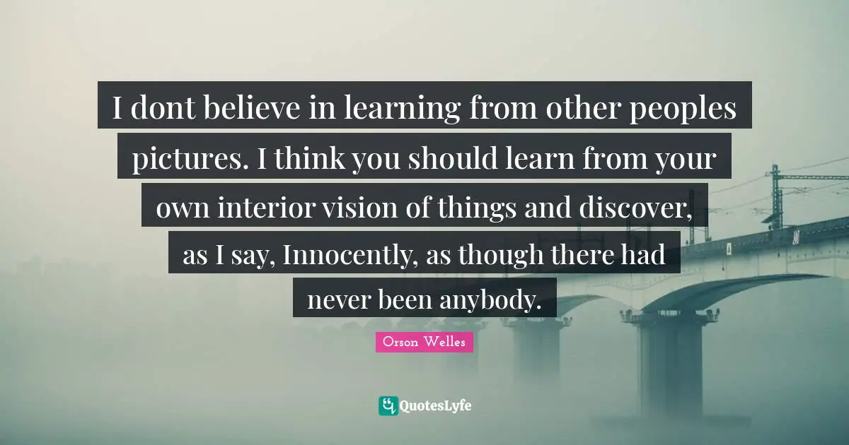 Orson Welles Quotes: "I dont believe in learning from other peoples pictures. I think you should learn from your own interior vision of things and discover, as I say, Innocently, as though there had never been anybody."