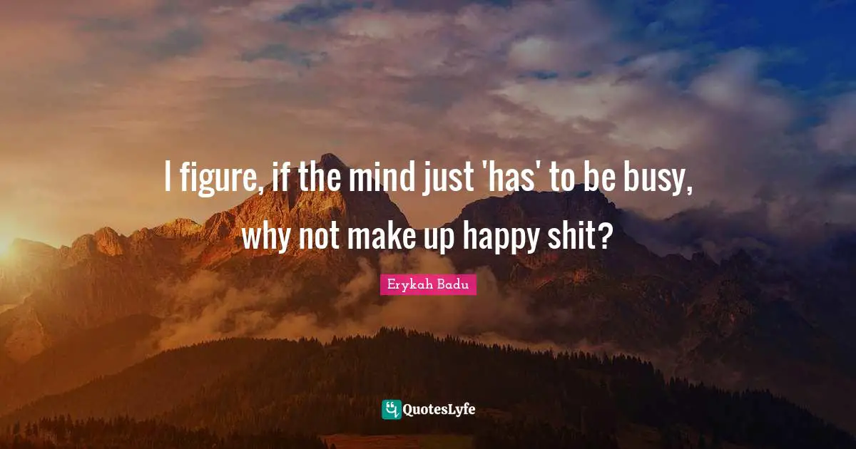 I figure, if the mind just 'has' to be busy, why not make up happy shit?