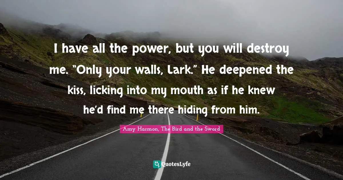 I have all the power, but you will destroy me. “Only your walls, Lark.” He deepened the kiss, licking into my mouth as if he knew he’d find me there hiding from him.