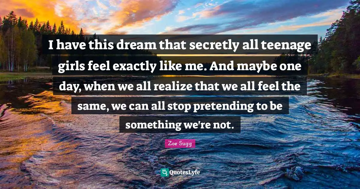I have this dream that secretly all teenage girls feel exactly like me. And maybe one day, when we all realize that we all feel the same, we can all stop pretending to be something we're not.