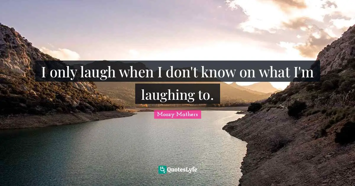 I only laugh when I don't know on what I'm laughing to.
