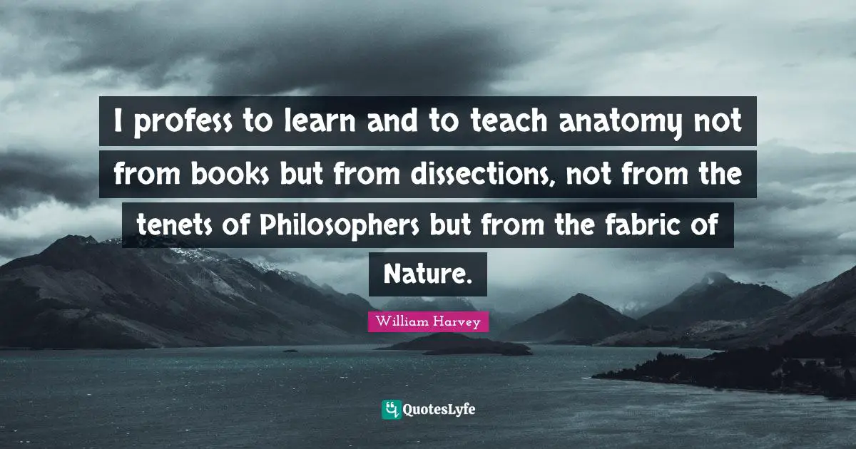 Books Quotes: "I profess to learn and to teach anatomy not from books but from dissections, not from the tenets of Philosophers but from the fabric of Nature."