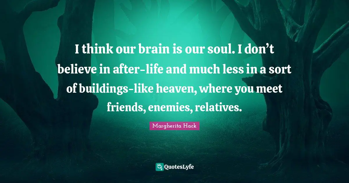 I think our brain is our soul. I don’t believe in after-life and much less in a sort of buildings-like heaven, where you meet friends, enemies, relatives.