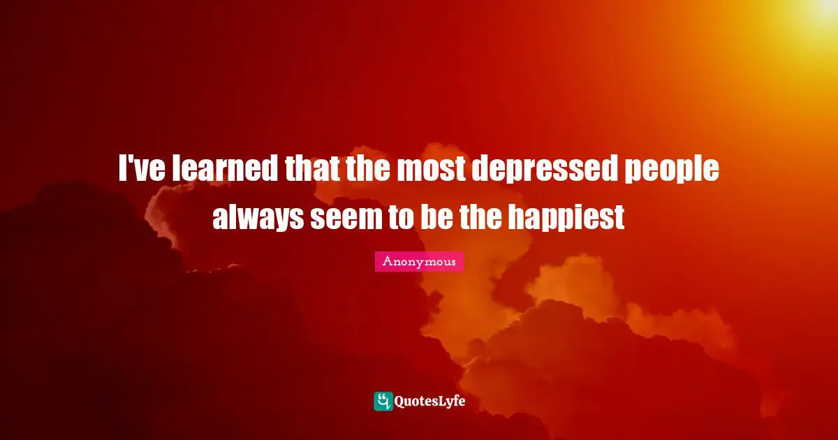 I've learned that the most depressed people always seem to be the happiest