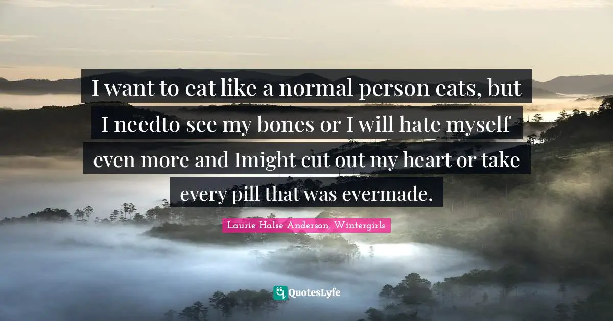 I want to eat like a normal person eats, but I needto see my bones or I will hate myself even more and Imight cut out my heart or take every pill that was evermade.