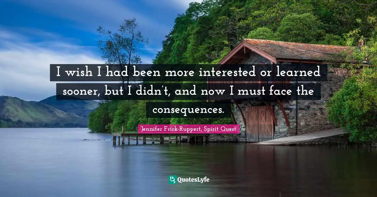 I wish I had been more interested or learned sooner, but I didn’t, and now I must face the consequences.