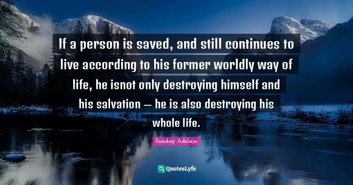 If a person is saved, and still continues to live according to his former worldly way of life, he isnot only destroying himself and his salvation — he is also destroying his whole life.
