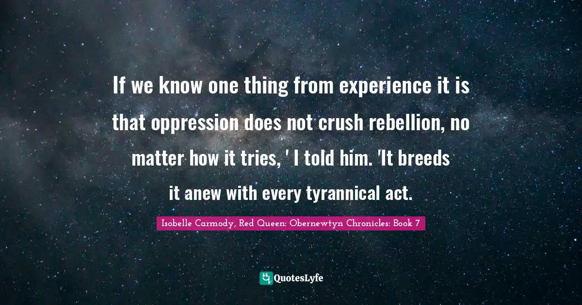 If we know one thing from experience it is that oppression does not crush rebellion, no matter how it tries, ' I told him. 'It breeds it anew with every tyrannical act.