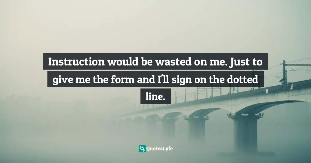 Instruction would be wasted on me. Just to give me the form and I'll sign on the dotted line.
