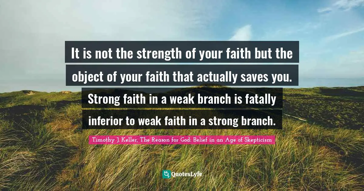Timothy J. Keller Quotes: "It is not the strength of your faith but the object of your faith that actually saves you. Strong faith in a weak branch is fatally inferior to weak faith in a strong branch."