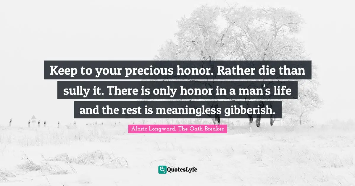 Keep to your precious honor. Rather die than sully it. There is only honor in a man's life and the rest is meaningless gibberish.