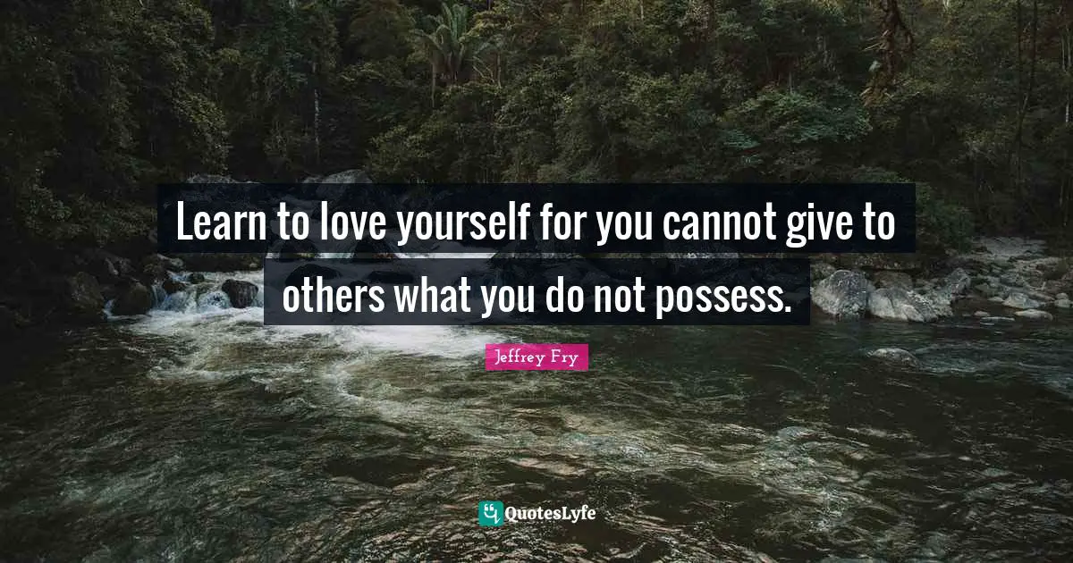 Learn to love yourself for you cannot give to others what you do not possess.
