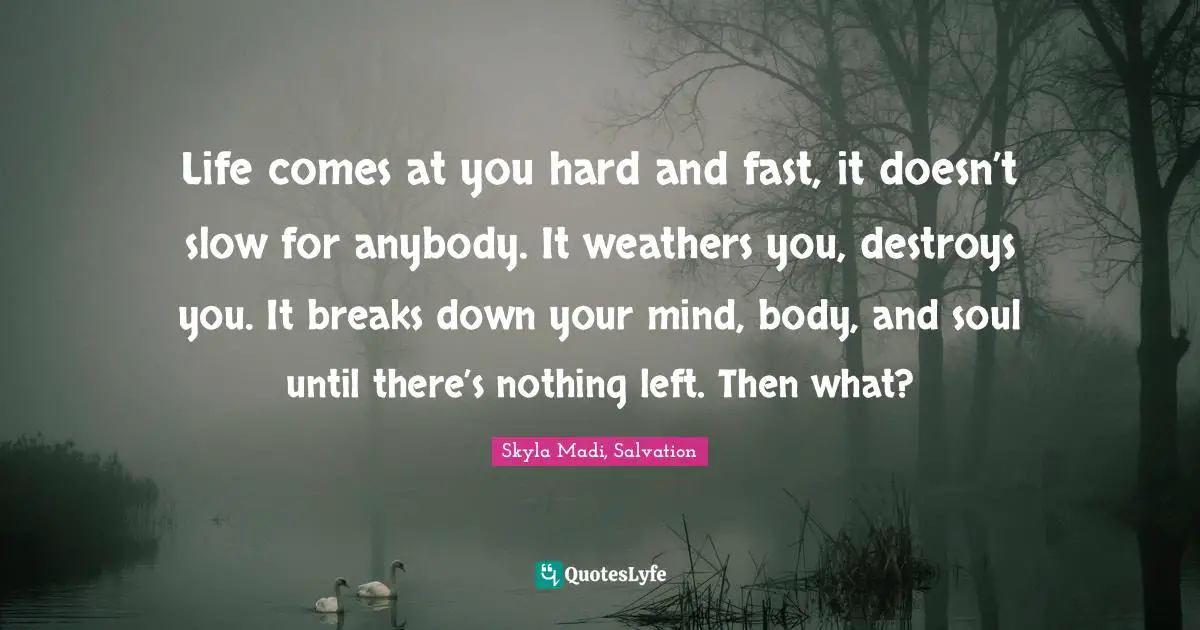 Life comes at you hard and fast, it doesn’t slow for anybody. It weathers you, destroys you. It breaks down your mind, body, and soul until there’s nothing left. Then what?