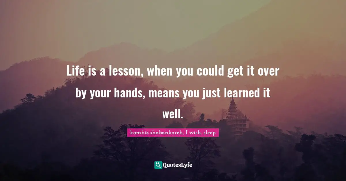 Life is a lesson, when you could get it over by your hands, means you just learned it well.