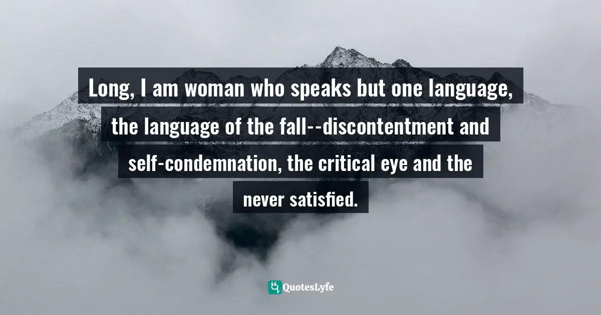 Long, I am woman who speaks but one language, the language of the fall--discontentment and self-condemnation, the critical eye and the never satisfied.