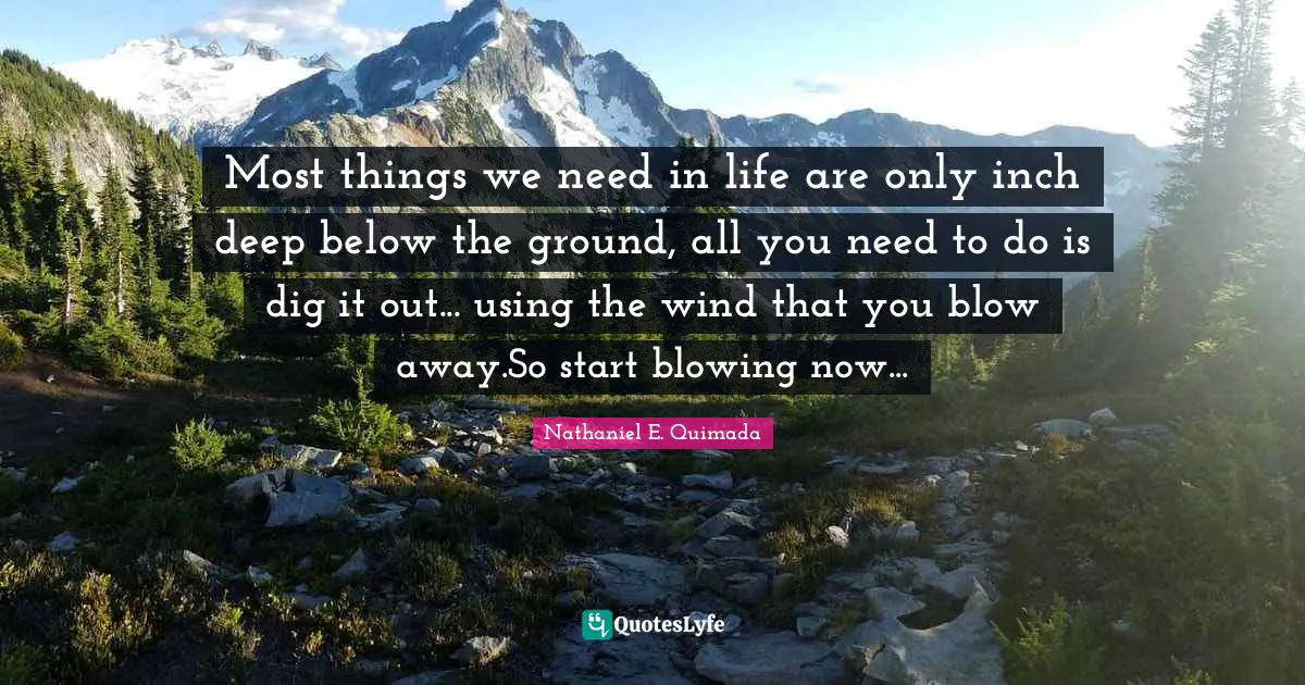Most things we need in life are only inch deep below the ground, all you need to do is dig it out... using the wind that you blow away.So start blowing now...
