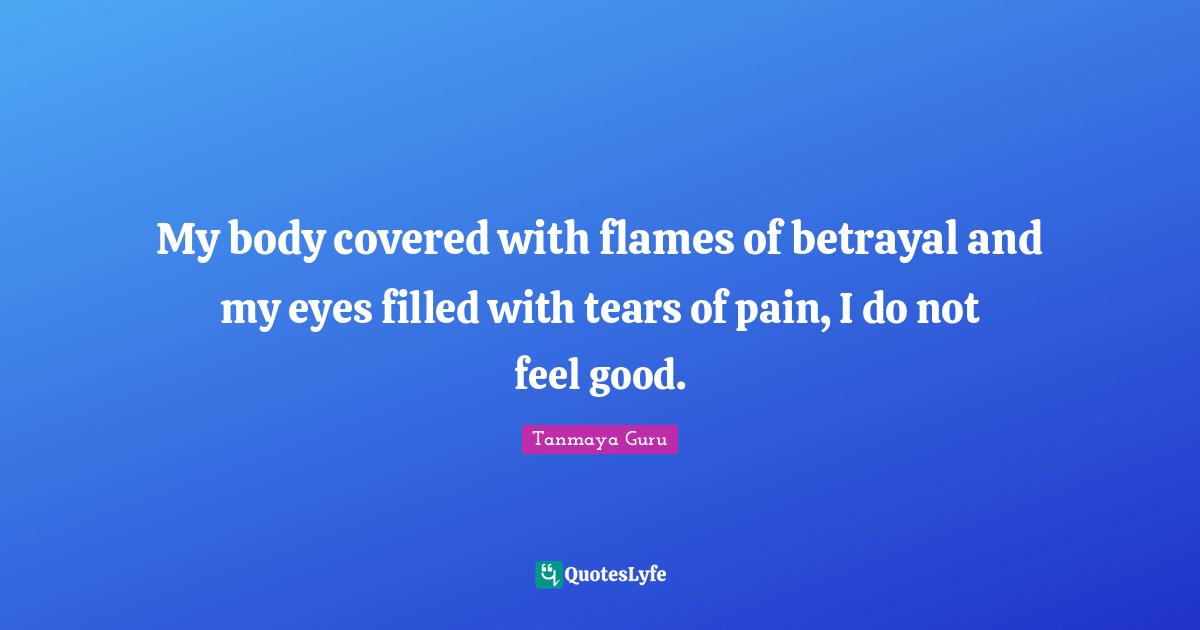 My body covered with flames of betrayal and my eyes filled with tears of pain, I do not feel good.