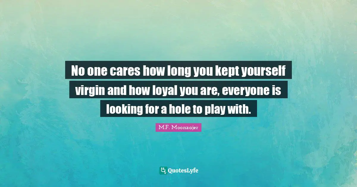 No one cares how long you kept yourself virgin and how loyal you are, everyone is looking for a hole to play with.
