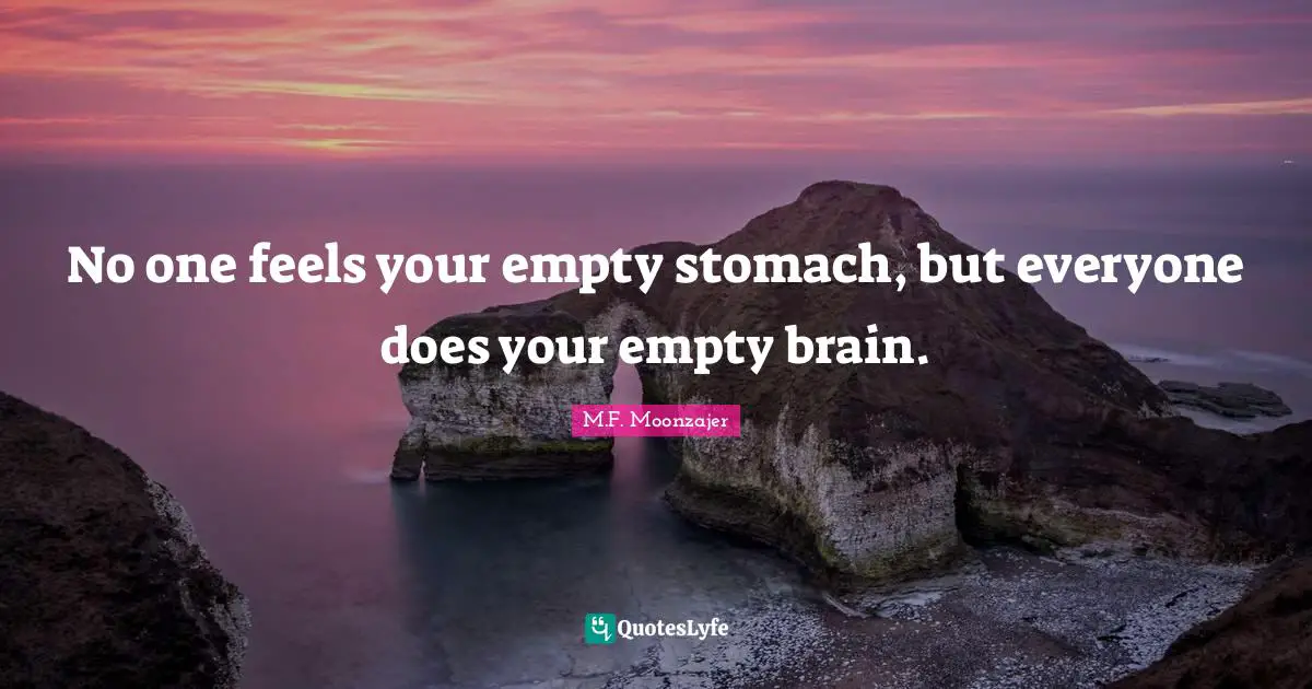 No one feels your empty stomach, but everyone does your empty brain.