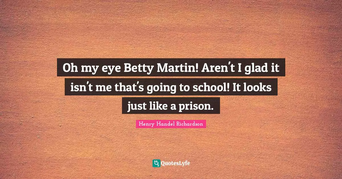 Henry Handel Richardson Quotes: "Oh my eye Betty Martin! Aren't I glad it isn't me that's going to school! It looks just like a prison."