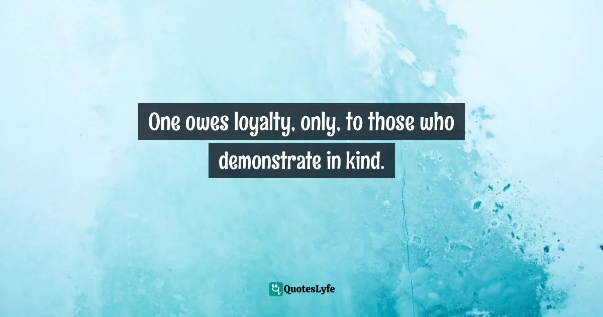 One owes loyalty, only, to those who demonstrate in kind.