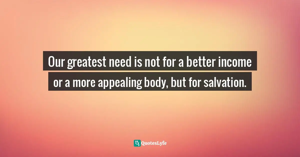 Our greatest need is not for a better income or a more appealing body, but for salvation.